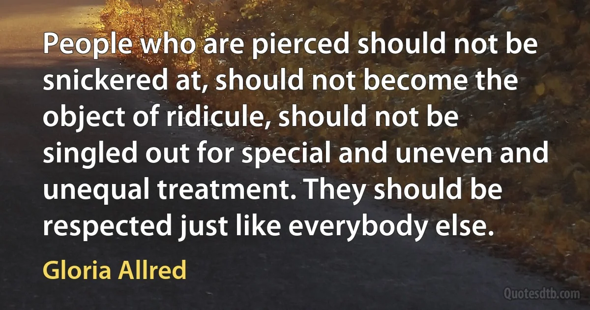 People who are pierced should not be snickered at, should not become the object of ridicule, should not be singled out for special and uneven and unequal treatment. They should be respected just like everybody else. (Gloria Allred)