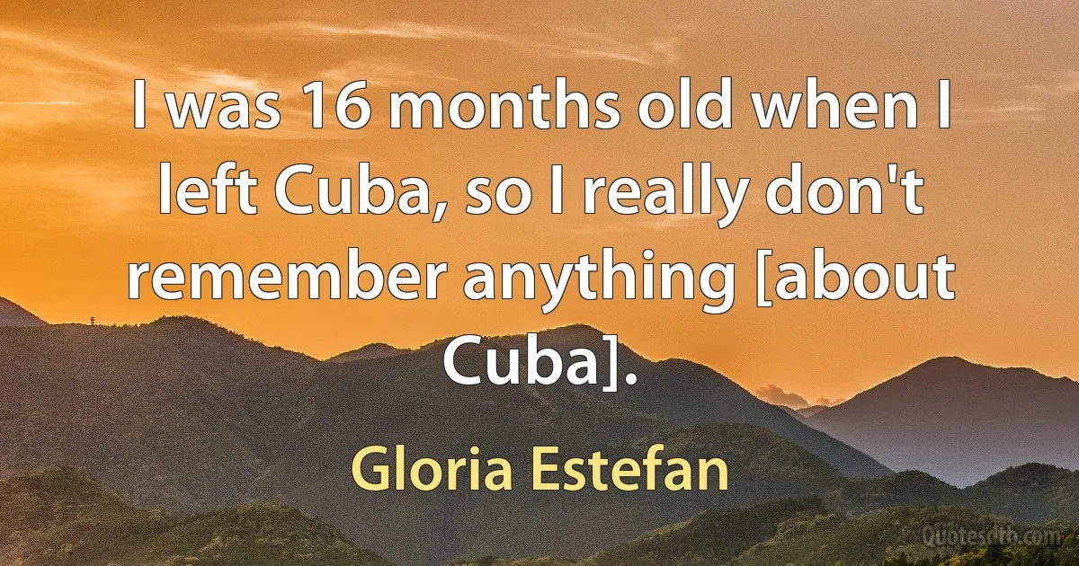 I was 16 months old when I left Cuba, so I really don't remember anything [about Cuba]. (Gloria Estefan)