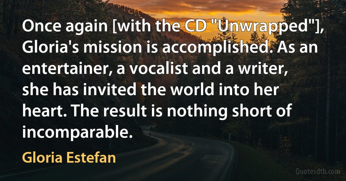 Once again [with the CD "Unwrapped"], Gloria's mission is accomplished. As an entertainer, a vocalist and a writer, she has invited the world into her heart. The result is nothing short of incomparable. (Gloria Estefan)