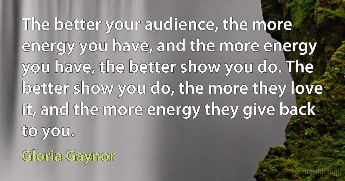 The better your audience, the more energy you have, and the more energy you have, the better show you do. The better show you do, the more they love it, and the more energy they give back to you. (Gloria Gaynor)