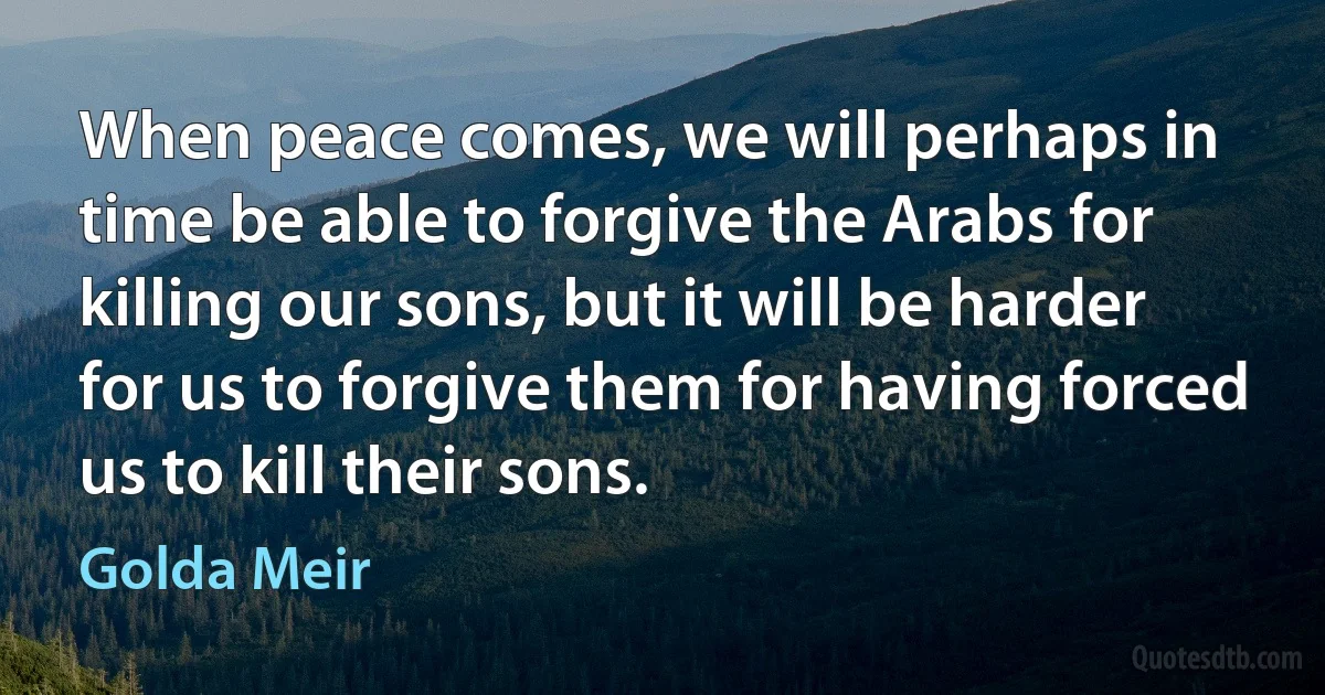 When peace comes, we will perhaps in time be able to forgive the Arabs for killing our sons, but it will be harder for us to forgive them for having forced us to kill their sons. (Golda Meir)