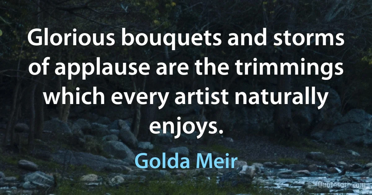 Glorious bouquets and storms of applause are the trimmings which every artist naturally enjoys. (Golda Meir)