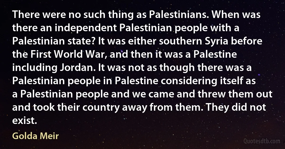 There were no such thing as Palestinians. When was there an independent Palestinian people with a Palestinian state? It was either southern Syria before the First World War, and then it was a Palestine including Jordan. It was not as though there was a Palestinian people in Palestine considering itself as a Palestinian people and we came and threw them out and took their country away from them. They did not exist. (Golda Meir)