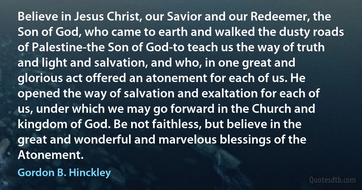 Believe in Jesus Christ, our Savior and our Redeemer, the Son of God, who came to earth and walked the dusty roads of Palestine-the Son of God-to teach us the way of truth and light and salvation, and who, in one great and glorious act offered an atonement for each of us. He opened the way of salvation and exaltation for each of us, under which we may go forward in the Church and kingdom of God. Be not faithless, but believe in the great and wonderful and marvelous blessings of the Atonement. (Gordon B. Hinckley)