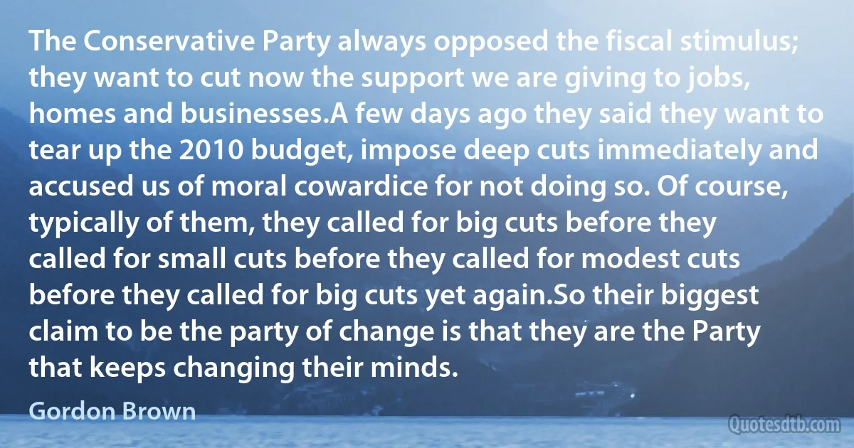 The Conservative Party always opposed the fiscal stimulus; they want to cut now the support we are giving to jobs, homes and businesses.A few days ago they said they want to tear up the 2010 budget, impose deep cuts immediately and accused us of moral cowardice for not doing so. Of course, typically of them, they called for big cuts before they called for small cuts before they called for modest cuts before they called for big cuts yet again.So their biggest claim to be the party of change is that they are the Party that keeps changing their minds. (Gordon Brown)