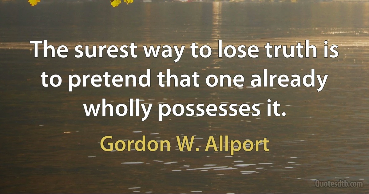 The surest way to lose truth is to pretend that one already wholly possesses it. (Gordon W. Allport)