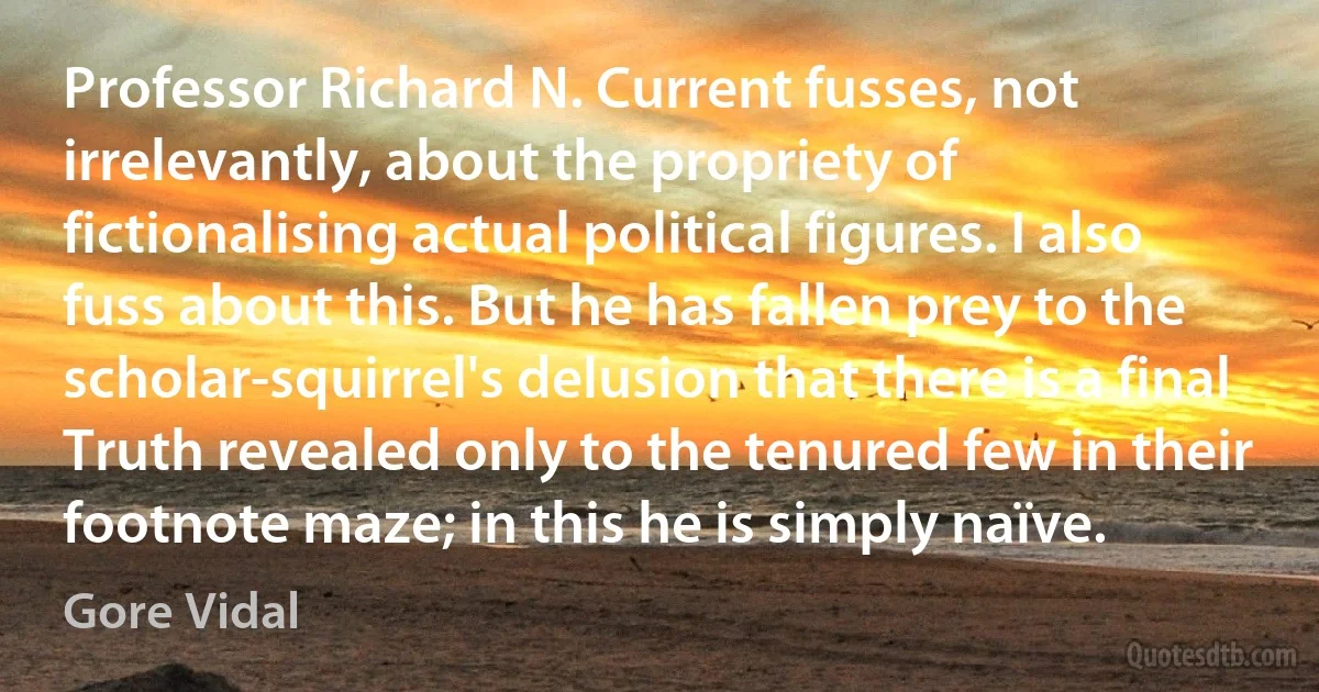 Professor Richard N. Current fusses, not irrelevantly, about the propriety of fictionalising actual political figures. I also fuss about this. But he has fallen prey to the scholar-squirrel's delusion that there is a final Truth revealed only to the tenured few in their footnote maze; in this he is simply naïve. (Gore Vidal)