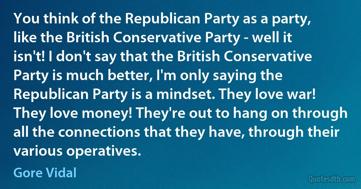 You think of the Republican Party as a party, like the British Conservative Party - well it isn't! I don't say that the British Conservative Party is much better, I'm only saying the Republican Party is a mindset. They love war! They love money! They're out to hang on through all the connections that they have, through their various operatives. (Gore Vidal)