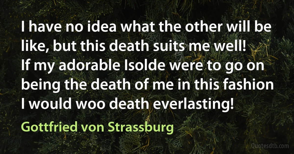 I have no idea what the other will be like, but this death suits me well! If my adorable Isolde were to go on being the death of me in this fashion I would woo death everlasting! (Gottfried von Strassburg)