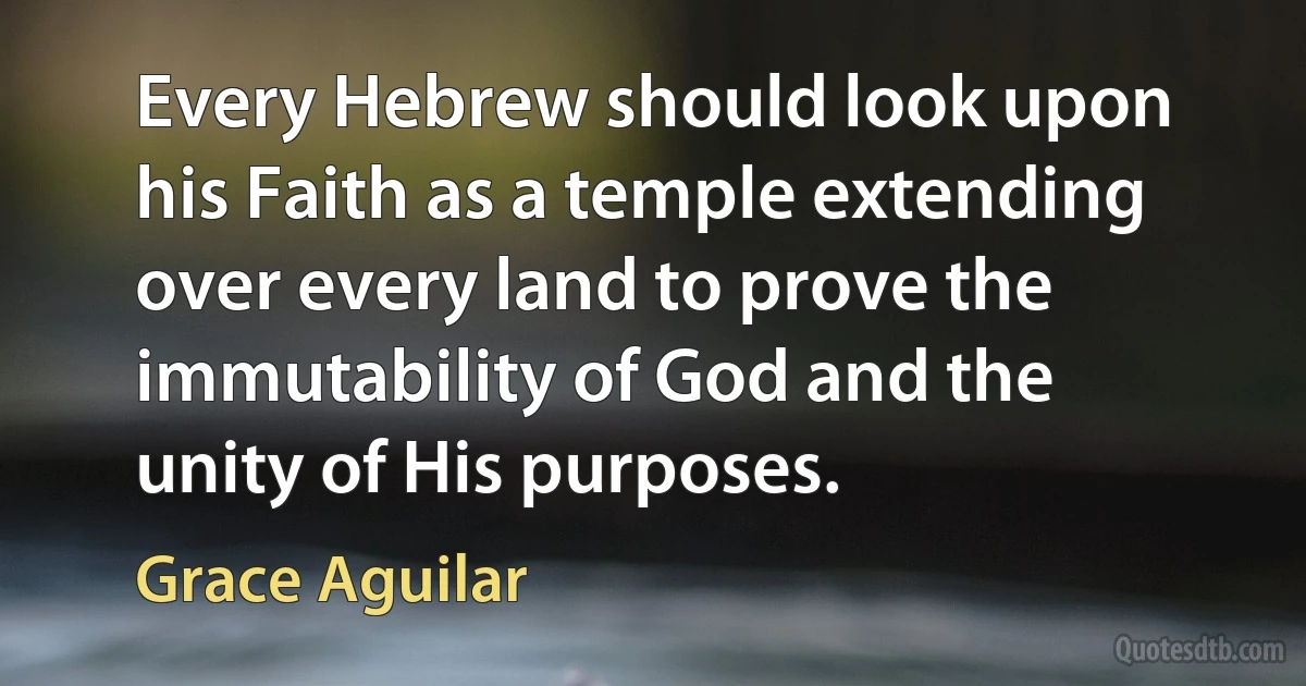 Every Hebrew should look upon his Faith as a temple extending over every land to prove the immutability of God and the unity of His purposes. (Grace Aguilar)