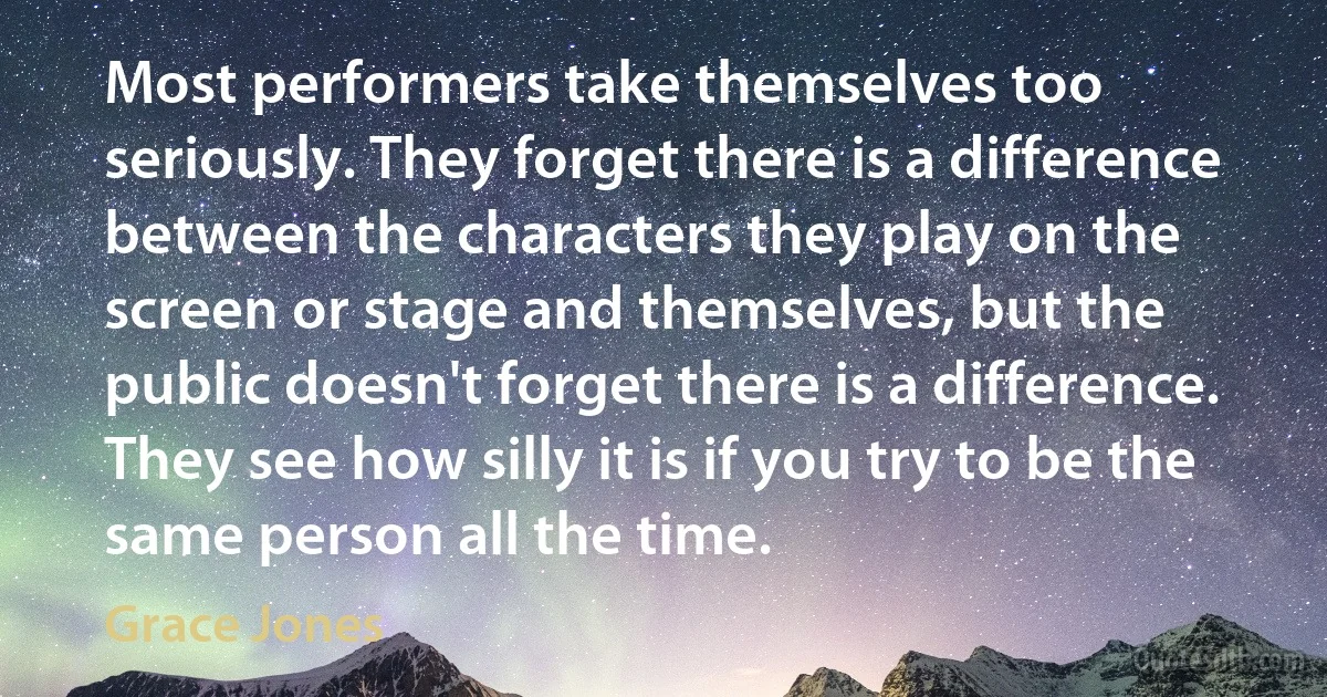 Most performers take themselves too seriously. They forget there is a difference between the characters they play on the screen or stage and themselves, but the public doesn't forget there is a difference. They see how silly it is if you try to be the same person all the time. (Grace Jones)