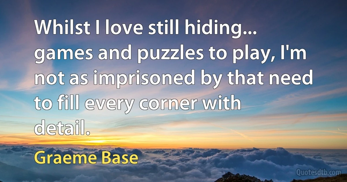 Whilst I love still hiding... games and puzzles to play, I'm not as imprisoned by that need to fill every corner with detail. (Graeme Base)