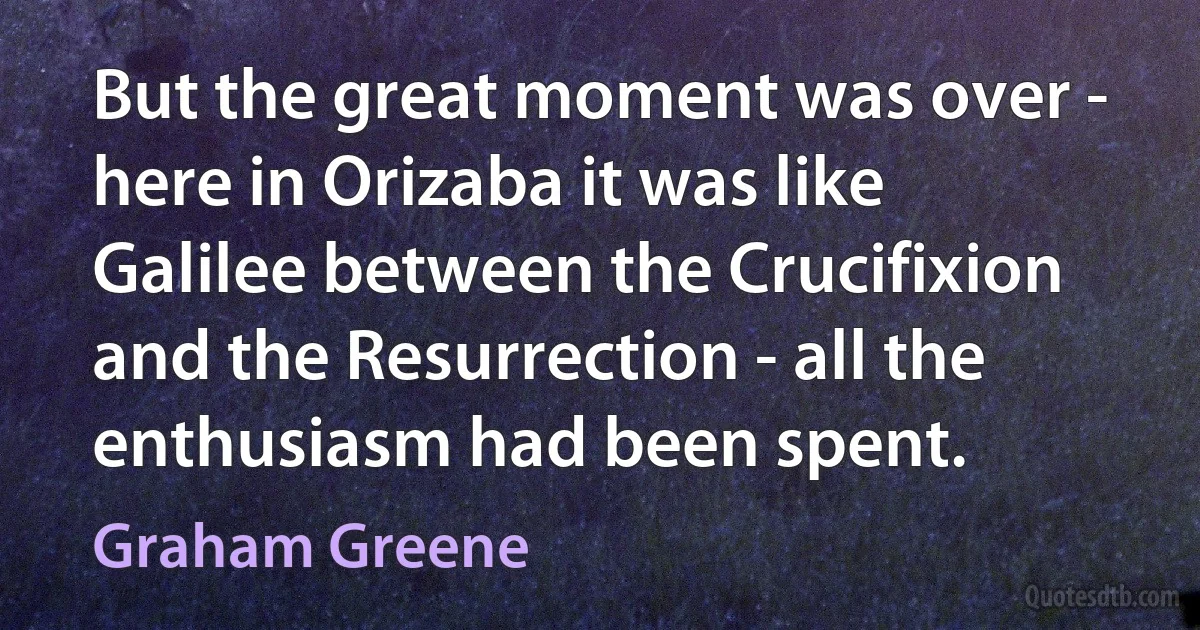 But the great moment was over - here in Orizaba it was like Galilee between the Crucifixion and the Resurrection - all the enthusiasm had been spent. (Graham Greene)