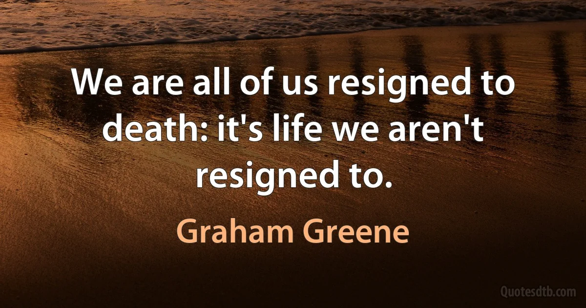 We are all of us resigned to death: it's life we aren't resigned to. (Graham Greene)