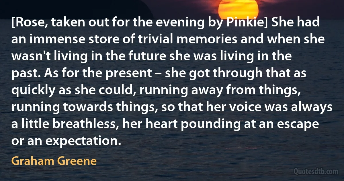 [Rose, taken out for the evening by Pinkie] She had an immense store of trivial memories and when she wasn't living in the future she was living in the past. As for the present – she got through that as quickly as she could, running away from things, running towards things, so that her voice was always a little breathless, her heart pounding at an escape or an expectation. (Graham Greene)