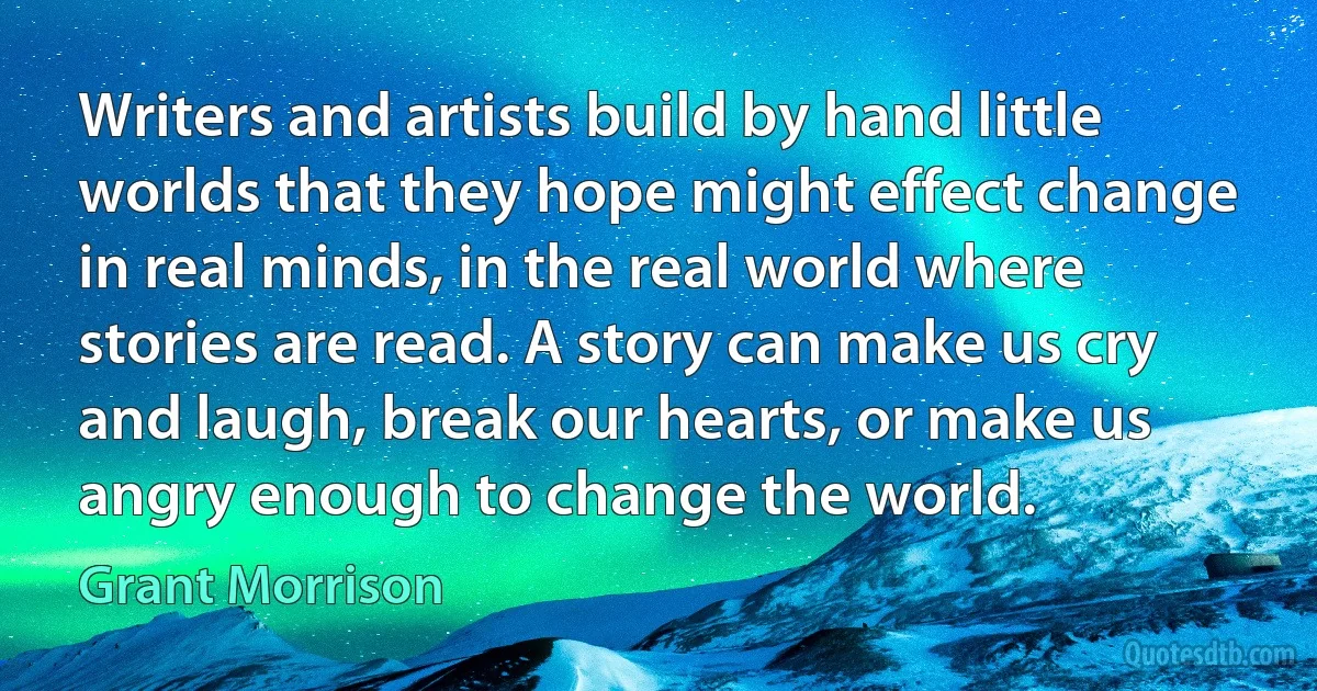 Writers and artists build by hand little worlds that they hope might effect change in real minds, in the real world where stories are read. A story can make us cry and laugh, break our hearts, or make us angry enough to change the world. (Grant Morrison)