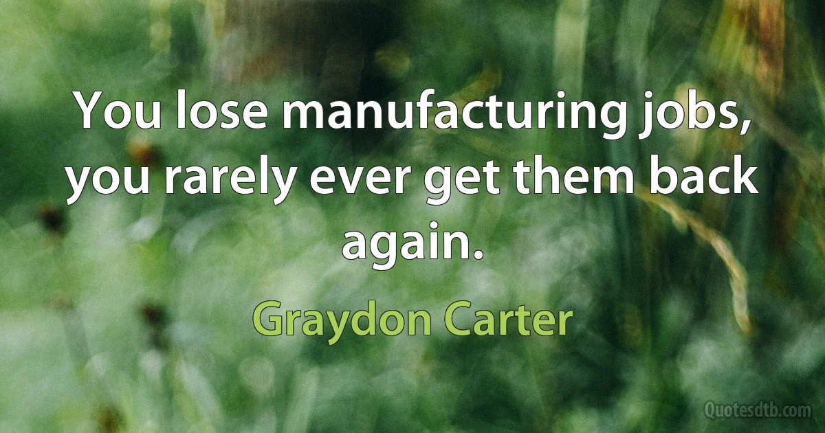 You lose manufacturing jobs, you rarely ever get them back again. (Graydon Carter)