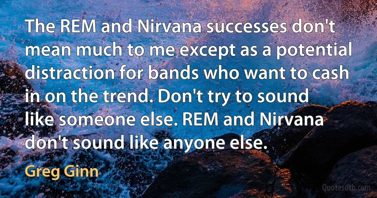 The REM and Nirvana successes don't mean much to me except as a potential distraction for bands who want to cash in on the trend. Don't try to sound like someone else. REM and Nirvana don't sound like anyone else. (Greg Ginn)