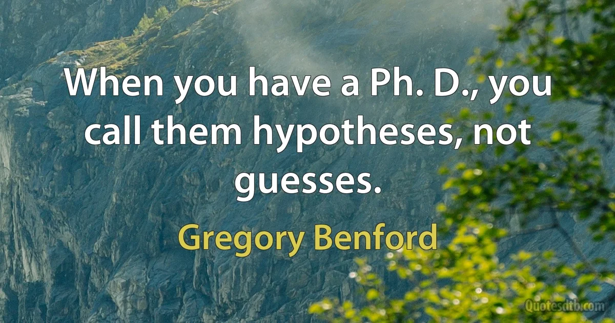 When you have a Ph. D., you call them hypotheses, not guesses. (Gregory Benford)