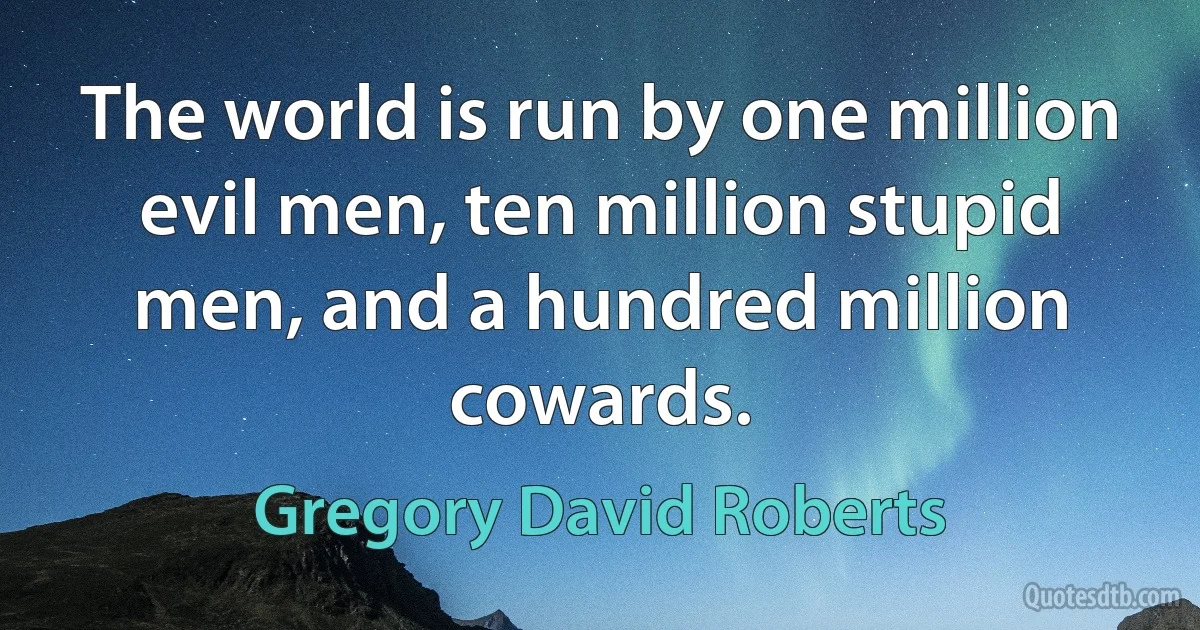 The world is run by one million evil men, ten million stupid men, and a hundred million cowards. (Gregory David Roberts)