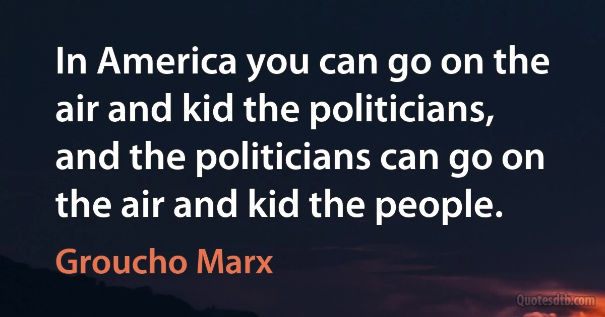 In America you can go on the air and kid the politicians, and the politicians can go on the air and kid the people. (Groucho Marx)