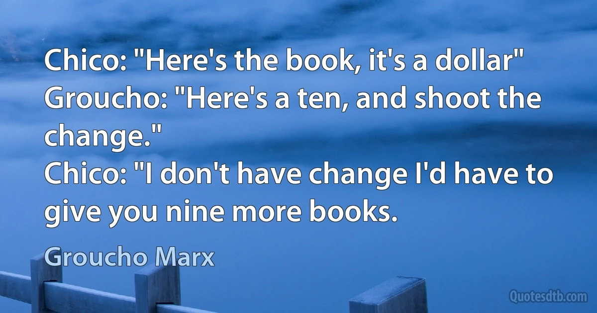 Chico: "Here's the book, it's a dollar"
Groucho: "Here's a ten, and shoot the change."
Chico: "I don't have change I'd have to give you nine more books. (Groucho Marx)