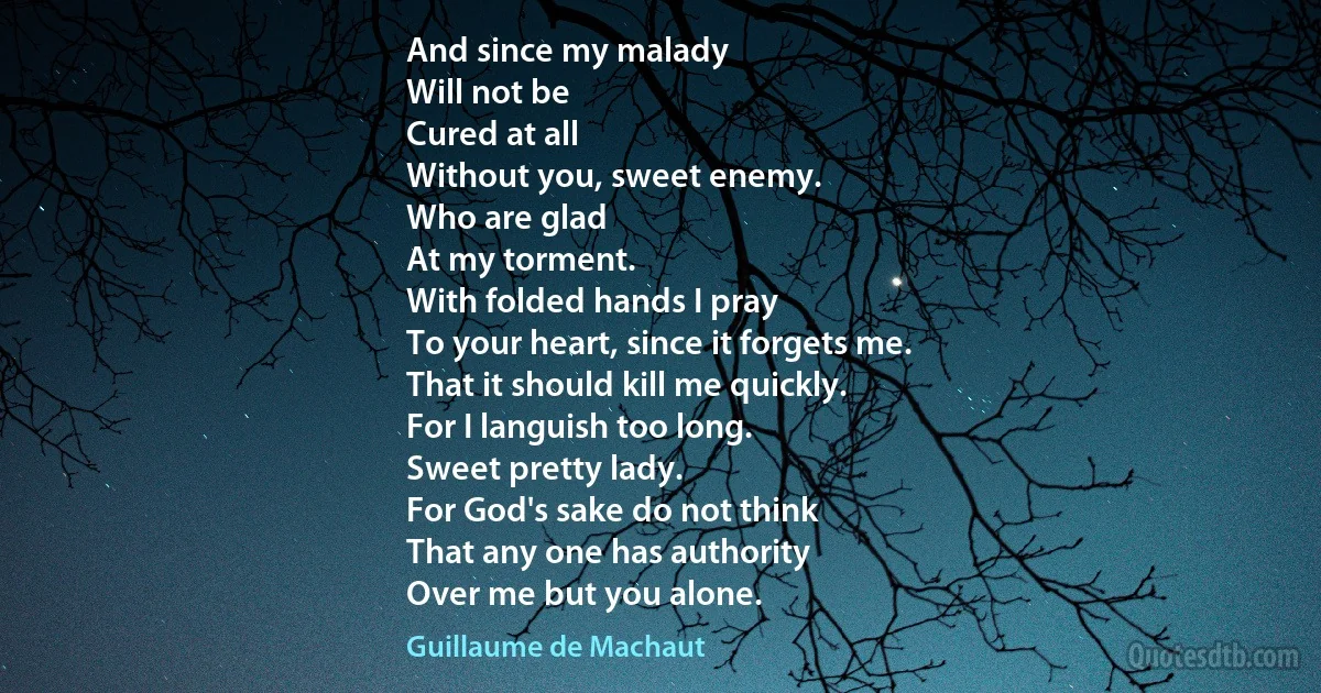 And since my malady
Will not be
Cured at all
Without you, sweet enemy.
Who are glad
At my torment.
With folded hands I pray
To your heart, since it forgets me.
That it should kill me quickly.
For I languish too long.
Sweet pretty lady.
For God's sake do not think
That any one has authority
Over me but you alone. (Guillaume de Machaut)