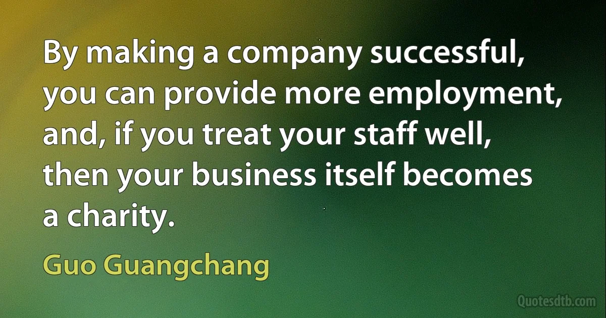 By making a company successful, you can provide more employment, and, if you treat your staff well, then your business itself becomes a charity. (Guo Guangchang)