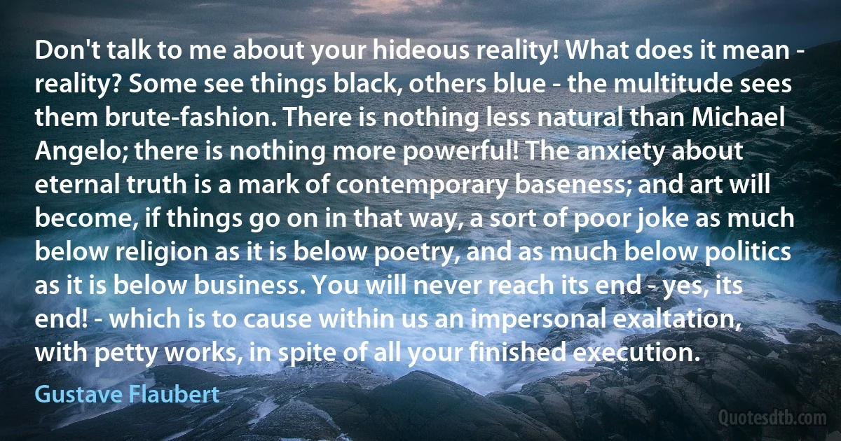 Don't talk to me about your hideous reality! What does it mean - reality? Some see things black, others blue - the multitude sees them brute-fashion. There is nothing less natural than Michael Angelo; there is nothing more powerful! The anxiety about eternal truth is a mark of contemporary baseness; and art will become, if things go on in that way, a sort of poor joke as much below religion as it is below poetry, and as much below politics as it is below business. You will never reach its end - yes, its end! - which is to cause within us an impersonal exaltation, with petty works, in spite of all your finished execution. (Gustave Flaubert)