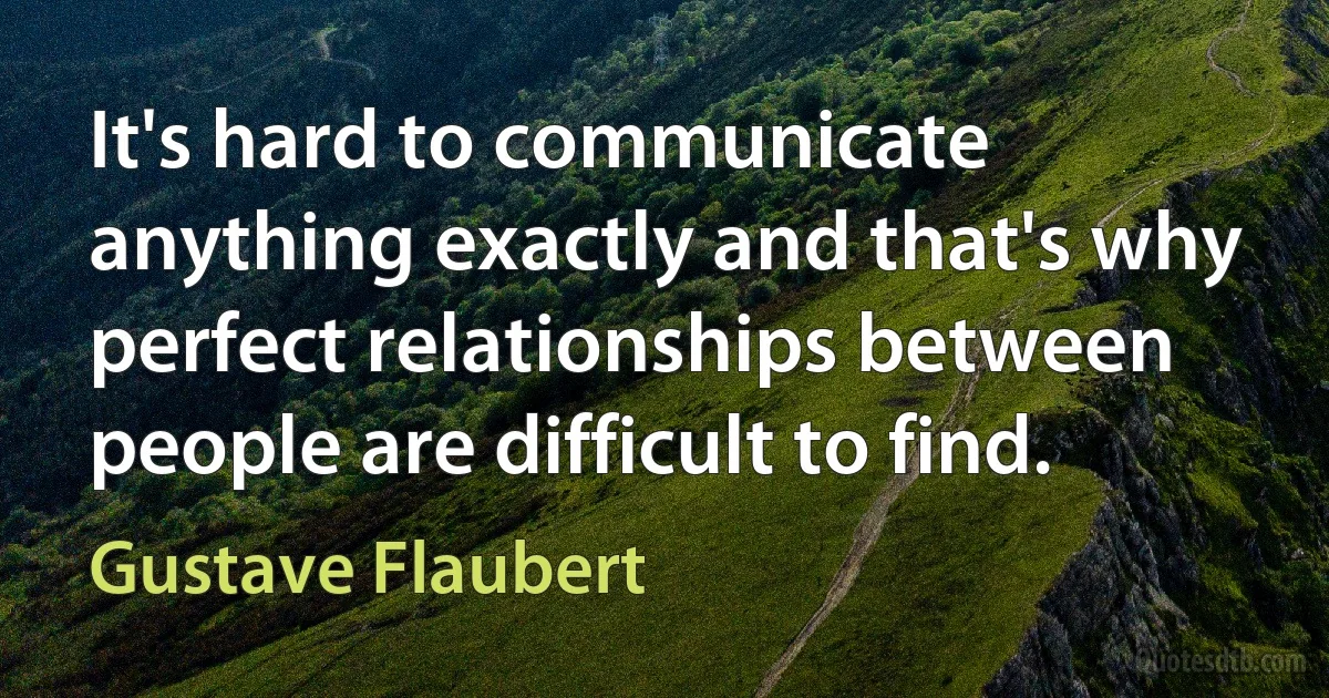 It's hard to communicate anything exactly and that's why perfect relationships between people are difficult to find. (Gustave Flaubert)