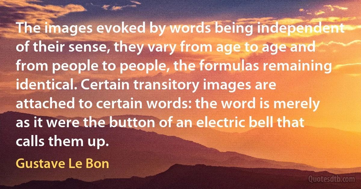 The images evoked by words being independent of their sense, they vary from age to age and from people to people, the formulas remaining identical. Certain transitory images are attached to certain words: the word is merely as it were the button of an electric bell that calls them up. (Gustave Le Bon)