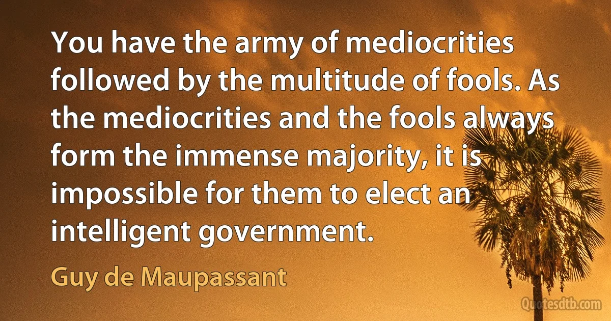 You have the army of mediocrities followed by the multitude of fools. As the mediocrities and the fools always form the immense majority, it is impossible for them to elect an intelligent government. (Guy de Maupassant)