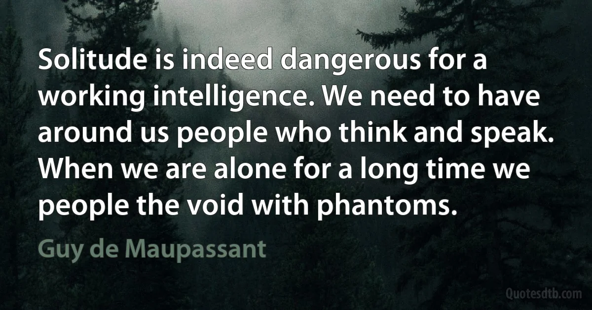 Solitude is indeed dangerous for a working intelligence. We need to have around us people who think and speak. When we are alone for a long time we people the void with phantoms. (Guy de Maupassant)