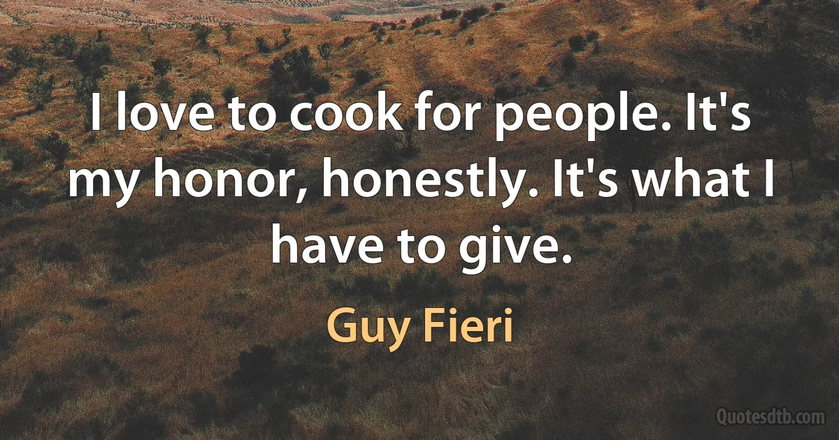 I love to cook for people. It's my honor, honestly. It's what I have to give. (Guy Fieri)