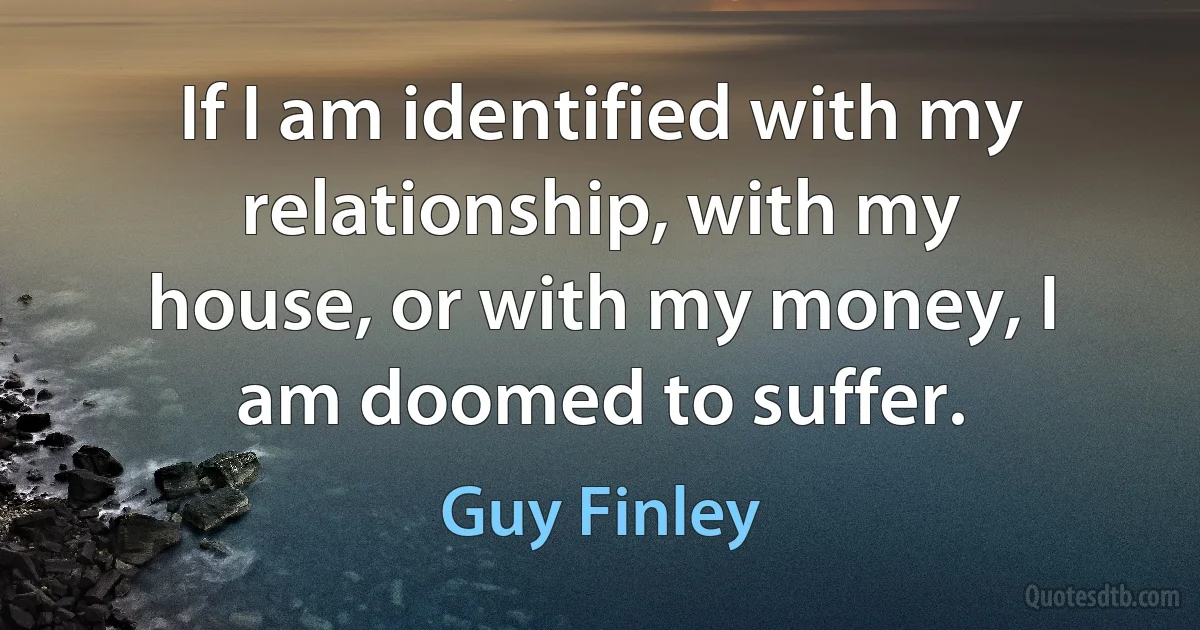 If I am identified with my relationship, with my house, or with my money, I am doomed to suffer. (Guy Finley)