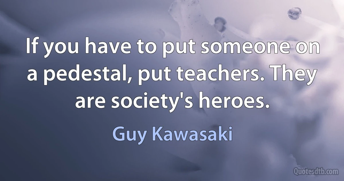 If you have to put someone on a pedestal, put teachers. They are society's heroes. (Guy Kawasaki)