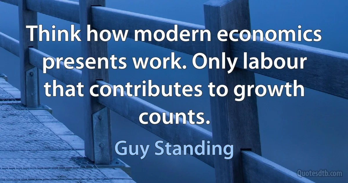 Think how modern economics presents work. Only labour that contributes to growth counts. (Guy Standing)