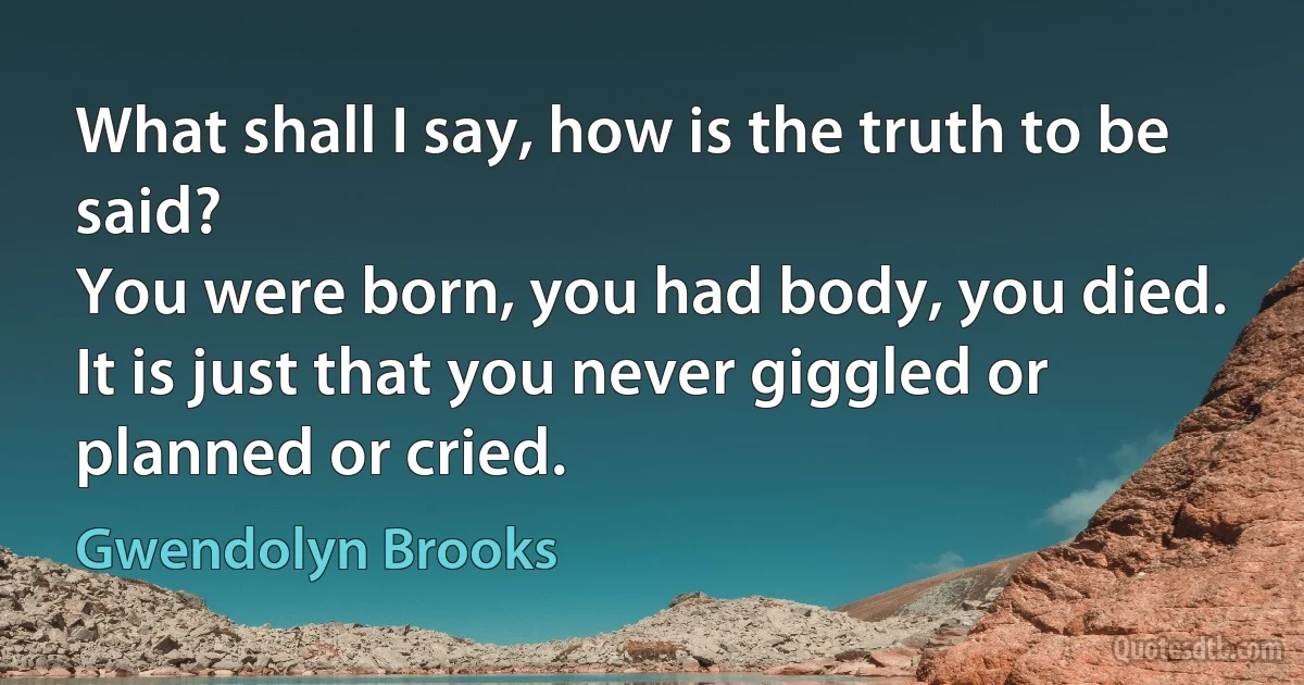 What shall I say, how is the truth to be said?
You were born, you had body, you died.
It is just that you never giggled or planned or cried. (Gwendolyn Brooks)