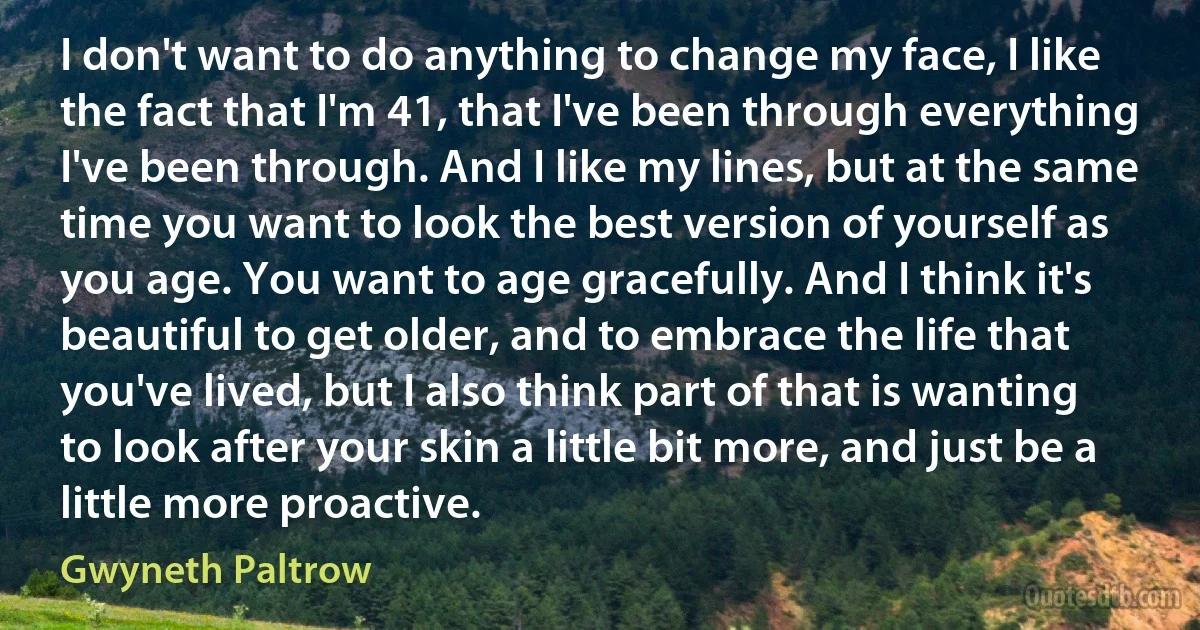 I don't want to do anything to change my face, I like the fact that I'm 41, that I've been through everything I've been through. And I like my lines, but at the same time you want to look the best version of yourself as you age. You want to age gracefully. And I think it's beautiful to get older, and to embrace the life that you've lived, but I also think part of that is wanting to look after your skin a little bit more, and just be a little more proactive. (Gwyneth Paltrow)