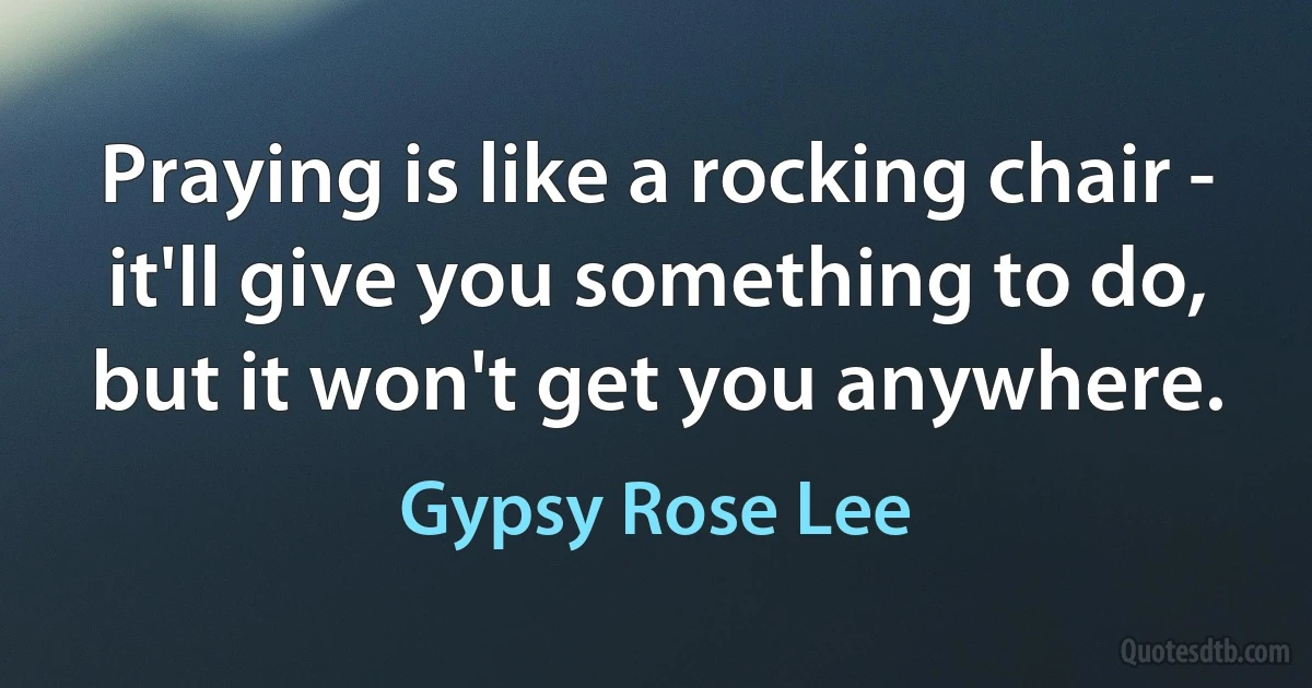 Praying is like a rocking chair - it'll give you something to do, but it won't get you anywhere. (Gypsy Rose Lee)