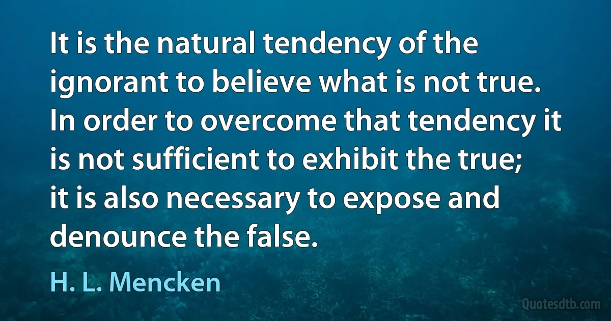 It is the natural tendency of the ignorant to believe what is not true. In order to overcome that tendency it is not sufficient to exhibit the true; it is also necessary to expose and denounce the false. (H. L. Mencken)