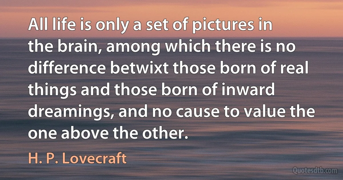 All life is only a set of pictures in the brain, among which there is no difference betwixt those born of real things and those born of inward dreamings, and no cause to value the one above the other. (H. P. Lovecraft)