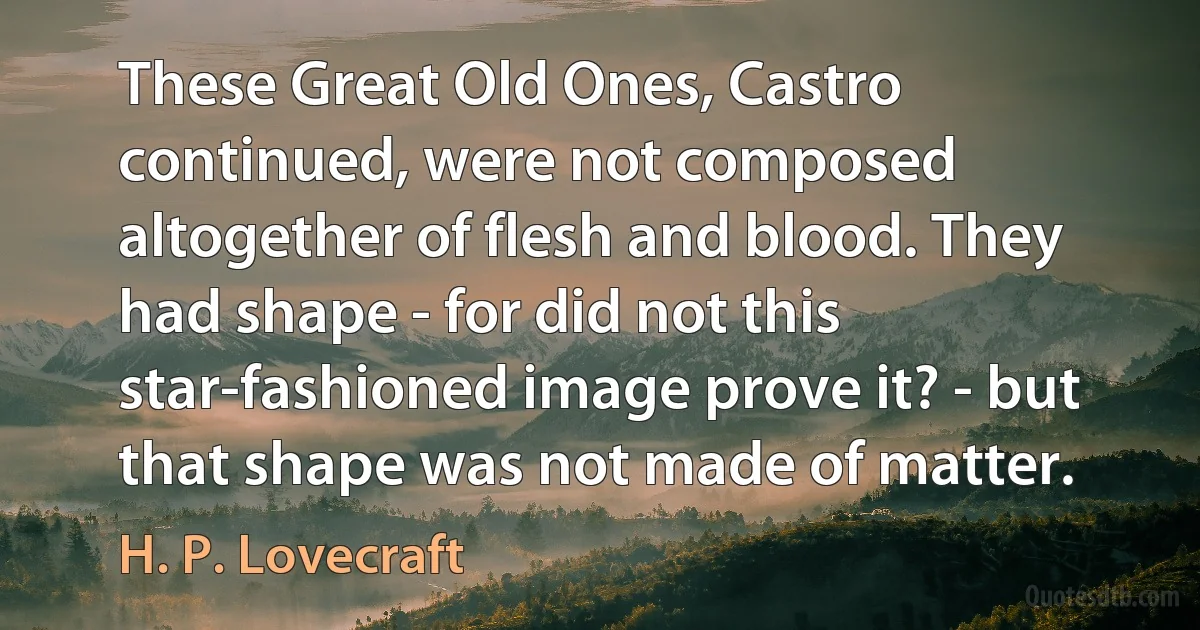 These Great Old Ones, Castro continued, were not composed altogether of flesh and blood. They had shape - for did not this star-fashioned image prove it? - but that shape was not made of matter. (H. P. Lovecraft)