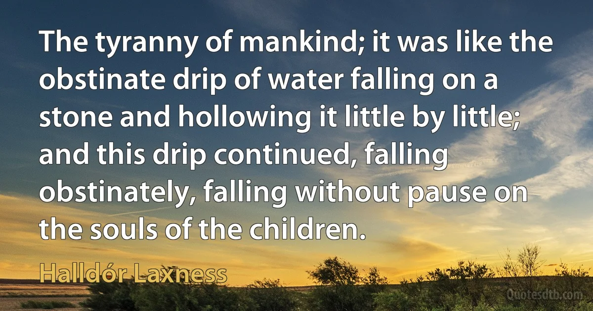 The tyranny of mankind; it was like the obstinate drip of water falling on a stone and hollowing it little by little; and this drip continued, falling obstinately, falling without pause on the souls of the children. (Halldór Laxness)