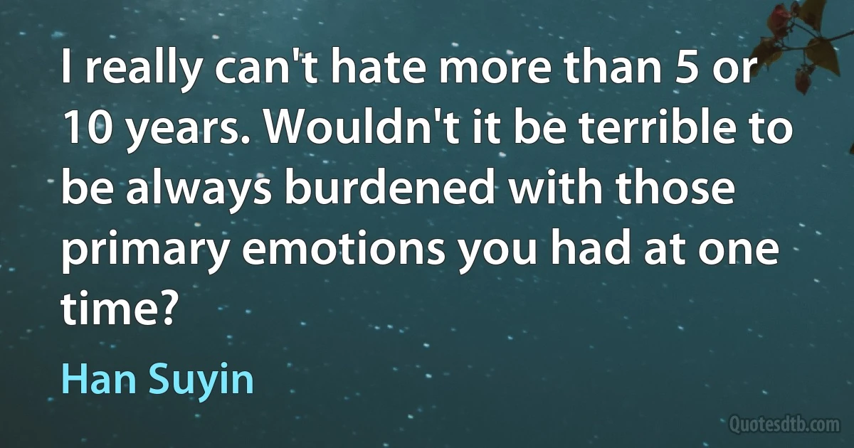 I really can't hate more than 5 or 10 years. Wouldn't it be terrible to be always burdened with those primary emotions you had at one time? (Han Suyin)