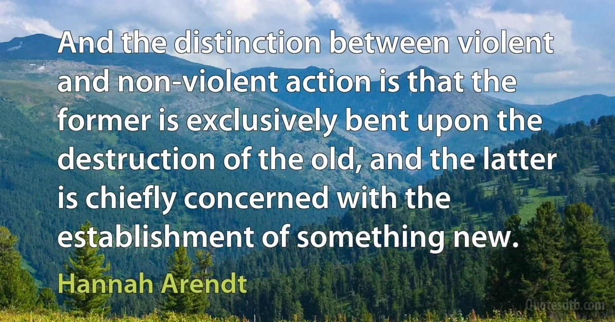 And the distinction between violent and non-violent action is that the former is exclusively bent upon the destruction of the old, and the latter is chiefly concerned with the establishment of something new. (Hannah Arendt)