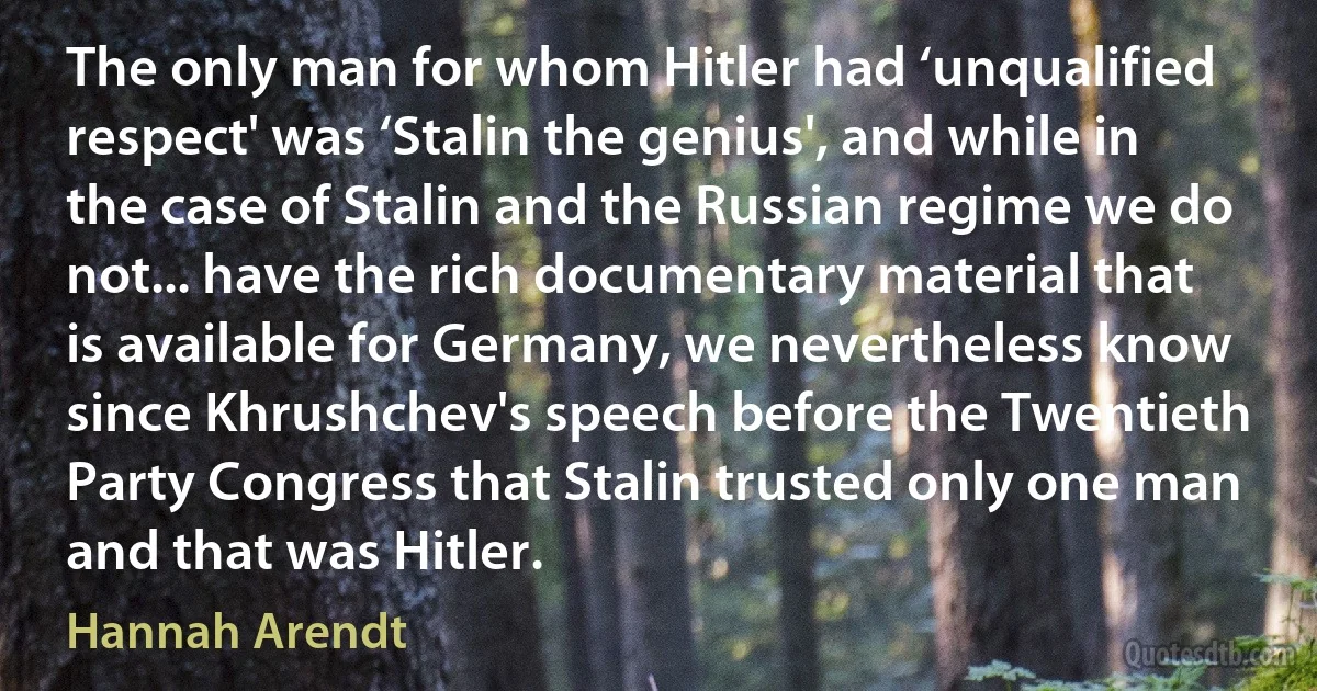 The only man for whom Hitler had ‘unqualified respect' was ‘Stalin the genius', and while in the case of Stalin and the Russian regime we do not... have the rich documentary material that is available for Germany, we nevertheless know since Khrushchev's speech before the Twentieth Party Congress that Stalin trusted only one man and that was Hitler. (Hannah Arendt)