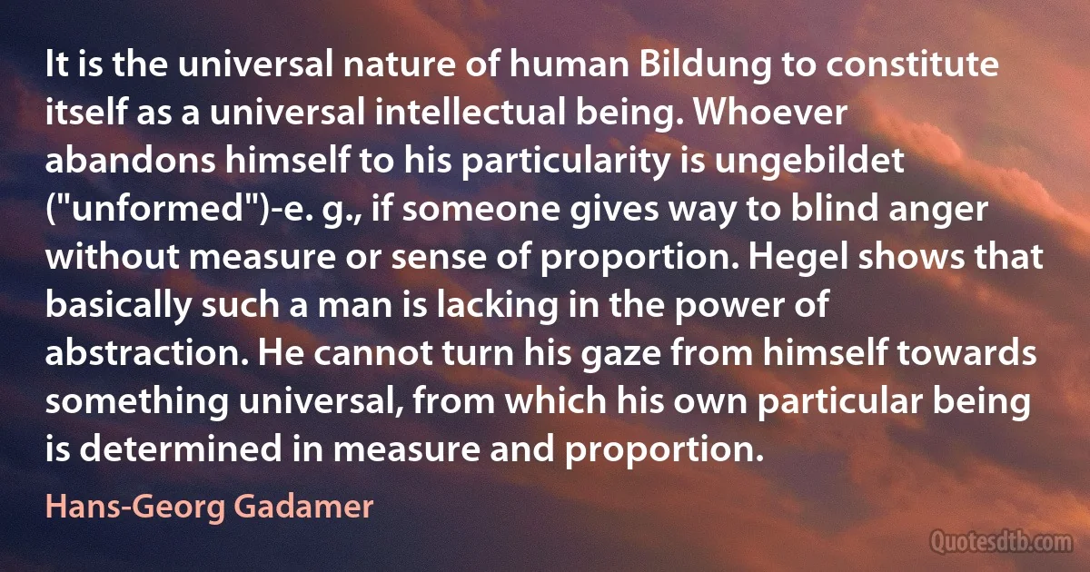 It is the universal nature of human Bildung to constitute itself as a universal intellectual being. Whoever abandons himself to his particularity is ungebildet ("unformed")-e. g., if someone gives way to blind anger without measure or sense of proportion. Hegel shows that basically such a man is lacking in the power of abstraction. He cannot turn his gaze from himself towards something universal, from which his own particular being is determined in measure and proportion. (Hans-Georg Gadamer)