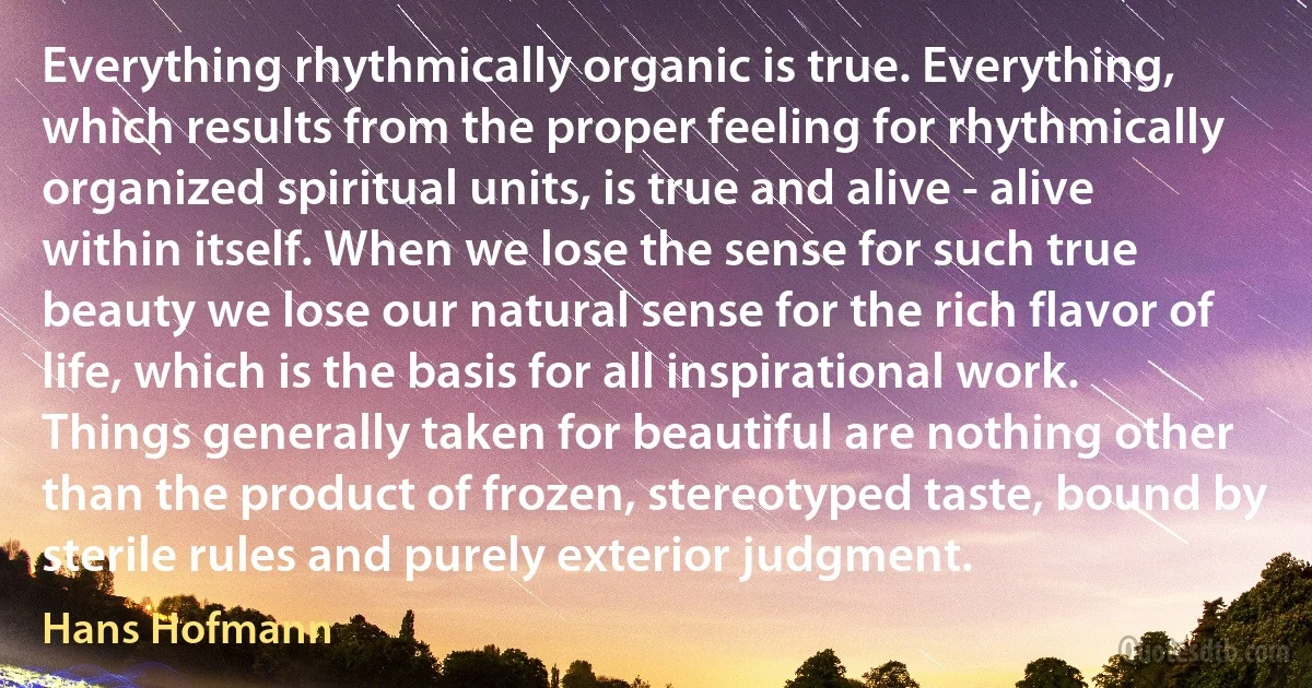 Everything rhythmically organic is true. Everything, which results from the proper feeling for rhythmically organized spiritual units, is true and alive - alive within itself. When we lose the sense for such true beauty we lose our natural sense for the rich flavor of life, which is the basis for all inspirational work.
Things generally taken for beautiful are nothing other than the product of frozen, stereotyped taste, bound by sterile rules and purely exterior judgment. (Hans Hofmann)