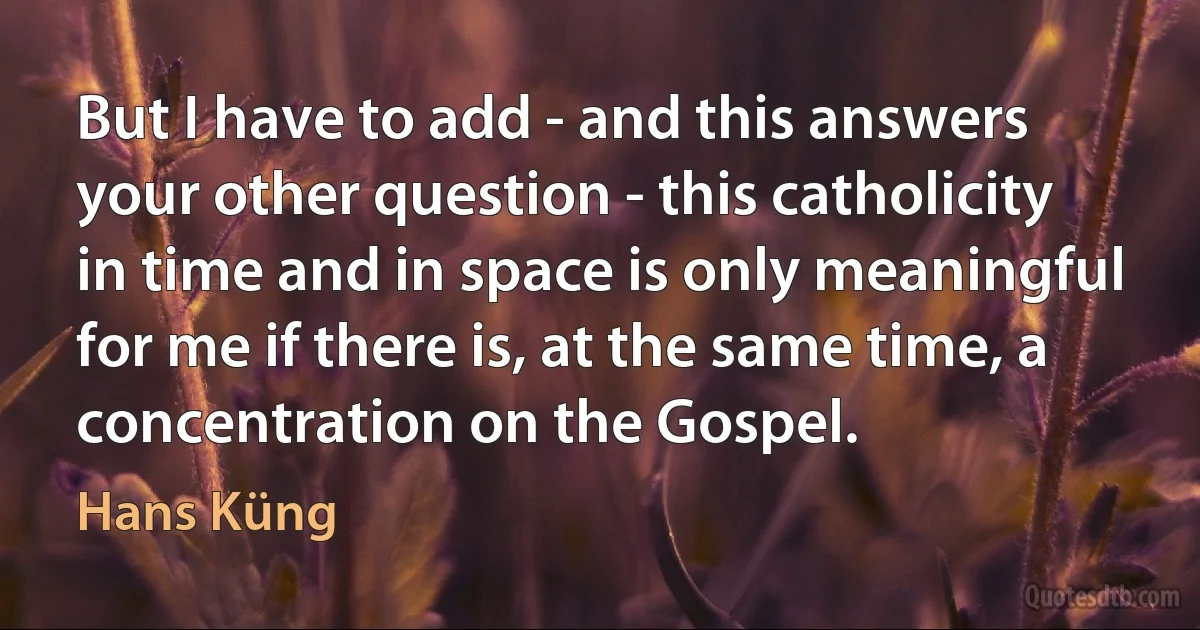 But I have to add - and this answers your other question - this catholicity in time and in space is only meaningful for me if there is, at the same time, a concentration on the Gospel. (Hans Küng)